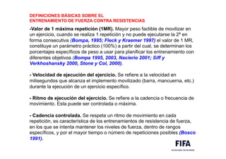 DEFINICIONES BÁSICAS SOBRE EL
ENTRENAMIENTO DE FUERZA CONTRA RESISTENCIAS
-Valor de 1 máxima repetición (1MR). Mayor peso factible de movilizar en
un ejercicio, cuando se realiza 1 repetición y no puede ejecutarse la 2ª en
forma consecutiva (Bompa, 1995; Fleck y Kraemer 1997) el valor de 1 MR,
constituye un parámetro práctico (100%) a partir del cual, se determinan los
porcentajes específicos de peso a usar para planificar los entrenamiento con
diferentes objetivos (Bompa 1995, 2003, Nacierio 2001; Siff y
Verkhoshansky 2000, Stone y Col, 2000).
- Velocidad de ejecución del ejercicio. Se refiere a la velocidad en
milisegundos que alcanza el implemento movilizado (barra, mancuerna, etc.)
durante la ejecución de un ejercicio específico.
- Ritmo de ejecución del ejercicio. Se refiere a la cadencia o frecuencia de
movimiento. Esta puede ser controlada o máxima.
- Cadencia controlada. Se respeta un ritmo de movimiento en cada
repetición, es característica de los entrenamientos de resistencia de fuerza,
en los que se intenta mantener los niveles de fuerza, dentro de rangos
específicos, y por el mayor tiempo o número de repeticiones posibles (Bosco
1991).
 