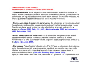 DEFINICIONES BÁSICAS SOBRE EL
ENTRENAMIENTO DE FUERZA CONTRA RESISTENCIAS
- Cadencia máxima. No se respeta un ritmo de movimiento específico, sino que se
intenta realizar una repetición detrás de la otra lo más rápido posible, y sin solución de
continuidad. En algunos casos la realización de un ejercicio a la máxima velocidad, no
implica que también deban ser realizadas con la máxima frecuencia.
- Máxima velocidad de desarrollo de la fuerza. Se relaciona a la intención de aplicar
fuerza lo más rápido posible, independientemente del nivel de la resistencia a vencer.
Cuanto más ligera sea la resistencia más velocidad se alcanzará en la acción, y
viceversa. (Bosco 2000; Sale, 1991; Siff y Verkhoshansky, 2000; Verkhoshansky,
1996; Zatsiorsky, 1995)
- Pausa de recuperación entre series. Es el espacio de recuperación que abarca
desde el momento en que se finaliza una serie hasta que comienza el primer
movimiento de la otra. Su duración variará, según los objetivos propuestos, entre 30’’ y
5’. (Earle y Baechle, 2004).
- Micropausa. Pequeños intervalos de entre 1’’ a 29 ‘’ que se introducen dentro de una
serie, de modo de permitir una recuperación parcial de las energías para para poder
efectuar algunas repeticiones más y llegar al número deseado, manteniendo la
intensidad del movimiento. (González Badillo y Ribas Serna, 2003).
Ejemplo: Serie de 8R. al 80% de 1MR, descansar 10’’ y realizar 1 o 2 repeticiones más.
 