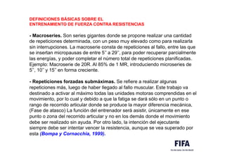 DEFINICIONES BÁSICAS SOBRE EL
ENTRENAMIENTO DE FUERZA CONTRA RESISTENCIAS
- Macroseries. Son series gigantes donde se propone realizar una cantidad
de repeticiones determinada, con un peso muy elevado como para realizarla
sin interrupciones. La macroserie consta de repeticiones al fallo, entre las que
se insertan micropausas de entre 5’’ a 29’’, para poder recuperar parcialmente
las energías, y poder completar el número total de repeticiones planificadas.
Ejemplo: Macroserie de 20R. Al 85% de 1 MR, introduciendo microseries de
5’’, 10’’ y 15’’ en forma creciente.
- Repeticiones forzadas submáximas. Se refiere a realizar algunas
repeticiones más, luego de haber llegado al fallo muscular. Este trabajo va
destinado a activar al máximo todas las unidades motoras comprendidas en el
movimiento, por lo cual y debido a que la fatiga se dará sólo en un punto o
rango de recorrido articular donde se produce la mayor diferencia mecánica,
(Fase de atasco) La función del entrenador será asistir, únicamente en ese
punto o zona del recorrido articular y no en los demás donde el movimiento
debe ser realizado sin ayuda. Por otro lado, la intención del ejecutante
siempre debe ser intentar vencer la resistencia, aunque se vea superado por
esta (Bompa y Cornacchia, 1999).
 