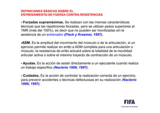DEFINICIONES BÁSICAS SOBRE EL
ENTRENAMIENTO DE FUERZA CONTRA RESISTENCIAS
- Forzadas supramáximas. Se realizan con las mismas características
técnicas que las repeticiones forzadas, pero se utilizan pesos superiores al
1MR (más del 100%), es decir que no pueden ser movilizadas sin la
asistencia de un entrenador (Fleck y Kraemer, 1997).
-ADM. Es la amplitud del movimiento del músculo o de la articulación, si un
ejercicio permite realizar en entto a ADM completa para una articulación o
músculo, la resistencia de entto actuará sobre la totalidad de la movilidad
articular activa o sobre el máximo trayecto de contracción de un músculo.
- Ayudas. Es la acción de asistir directamente a un ejecutante cuando realiza
un trabajo específico (Naclerio 1998; 1997).
- Cuidados. Es la acción de controlar la realización correcta de un ejercicio,
para prevenir accidentes o técnicas defectuosas en su realización (Naclerio
1998; 1997).
 