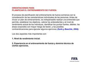 ORIENTACIONES PARA
PLANIFICAR EL ENTRENAMIENTO DE FUERZA
El proceso de planificación del entrenamiento de fuerza comienza con la
consideración de las características individuales de las personas. Antes de
iniciar un plan de entrenamiento, es indispensable realizar una entrevista que
permita, establecer los objetivos, valorar los antecedentes y el nivel de
rendimiento actual de los individuos, identificar los puntos fuertes, débiles, las
áreas corporales con mayor riesgo de lesión, y las posibles
contraindicaciones para ejecutar algunos ejercicios (Earle y Baechle, 2004).
Los dos aspectos más importantes son:
1. Nivel de rendimiento inicial.
2. Experiencia en el entrenamiento de fuerza y dominio técnico de
ciertos ejercicios.
 