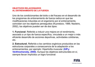 OBJETIVOS RELACIONADOS
AL ENTRENAMIENTO DE LA FUERZA
Uno de los condicionantes del éxito o del fracaso en el desarrollo de
los programas de entrenamiento de fuerza radica en que las
modificaciones inducidas en el organismo por el entrenamiento,
coincidan con los objetivos perseguidos (Kuznetzov, 1989, Nacleiro,
2002), los objetivos pueden ser de dos tipos:
1. Funcional. Referido a inducir una mejora en el rendimiento,
asociado a un tipo de fuerza específica, vinculada a un mejor o más
eficiente desarrollo de acciones deportivas, actividades cotidianas,
etc.
2. Estructural. Referido a los cambios orgánicos producidos en las
estructuras corporales a consecuencia de la adaptación a los
entrenamientos, por ejemplo: Hipertrofia muscular (Siff y
Verkhoshansky, 2000). Aunque los objetivos estructurales en sí,
siempre llevan implícitos un logro funcional.
 