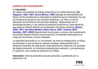 VARIABLES DE PROGRAMACIÓN
,
1. Intensidad:
Se refiere a la cantidad de trabajo producido en la unidad de tiempo (De
Hegedüs, 1984; 1981; García Manso, 1999) Aplicado al entrenamiento de
fuerza contra resistencias la intensidad se determina por la velocidad a la cual
se movilizan los pesos en las acciones dinámicas, o al ritmo y nivel de
aplicación de la fuerza en las acciones estáticas. Relacionado con el
porcentaje de peso y a los valores de potencia producida en cada repetición,
que están en directa relación con la dirección de fuerza a entrenar (Bosco,
2000; 1991; González Badillo y Ribas Serna, 2003; Jiménez 2003;
Nacleiro, 2001; 2004).Depende del nivel de peso a vencer y de la aceleración
transmitida desde el sistema neuromuscular y la velocidad alcanzada en el
rango de movimiento o acción realizada.
La velocidad alcanzada en un movimiento, se mide en milisegundos, e influye
en el tiempo en que se tarda en realizar el trabajo, determinando así la
eficiencia mecánica de cada acción. Esta eficiencia se relaciona a la cantidad
de trabajo producido, en el tiempo empleado para realizarlo, y se expresa por
la “potencia” cuya unidad de medición es el Watio.
Intensidad: Nivel de actividad muscular generado, cuantificado por la
potencia en W.
 