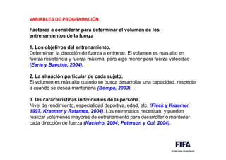 VARIABLES DE PROGRAMACIÓN
Factores a considerar para determinar el volumen de los
entrenamientos de la fuerza
1. Los objetivos del entrenamiento.
Determinan la dirección de fuerza a entrenar. El volumen es más alto en
fuerza resistencia y fuerza máxima, pero algo menor para fuerza velocidad
(Earle y Baechle, 2004).
2. La situación particular de cada sujeto.
El volumen es más alto cuando se busca desarrollar una capacidad, respecto
a cuando se desea mantenerla (Bompa, 2003).
3. las características individuales de la persona.
Nivel de rendimiento, especialidad deportiva, edad, etc. (Fleck y Kraemer,
1997, Kraemer y Ratames, 2004). Los entrenados necesitan, y pueden
realizar volúmenes mayores de entrenamiento para desarrollar o mantener
cada dirección de fuerza (Nacleiro, 2004; Peterson y Col, 2004).
 