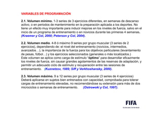 VARIABLES DE PROGRAMACIÓN
2.1. Volumen mínimo. 1-3 series de 3 ejercicios diferentes, en semanas de descanso
activo, o en periodos de mantenimiento en la preparación aplicada a los deportes. No
tiene un efecto muy importante para inducir mejoras en los niveles de fuerza, salvo en el
inicio de un programa de entrenamiento o en novicios durante las primeras 4 semanas.
(Kraemer y Col, 2000; Peterson y Col, 2004).
2.2. Volumen medio. 4-8 ó máximo 9 series por grupo muscular (3 series de 2
ejercicios), dependiendo de: el nivel del entrenamiento (novicios, intermedios,
avanzados…), la importancia de la fuerza para los objetivos particulares (levantamiento
de pesas, fútbol…) y los ejercicios seleccionados (generales o más localizados.)
Este volumen se aplica como carga de estímulo “óptimo” para desarrollar eficazmente
los niveles de fuerza, sin causar grandes agotamientos de las reservas de adaptación, y
permitir un adecuado ciclo de estímulo y recuperación entre las sesiones de
entrenamiento. (Kuznetzov, 1989; Siff y Verkhoshansky, 2000).
2.3. Volumen máximo. 9 a 12 series por grupo muscular (3 series de 4 ejercicios)
Deberá aplicarse en sujetos bien entrenados con capacidad, comprobada para tolerar
cargas de entrenamiento elevadas, no recomendándose su extensión para más de dos
microciclos o semanas de entrenamiento. (Ostrowoki y Col, 1997).
 