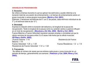 VARIABLES DE PROGRAMACIÓN
3. Duración.
Se refiere al tiempo durante el cual se aplican los estímulos y puede referirse a la
duración total de una sesión de entrenamiento, o el tiempo de entrenamiento sobre un
grupo muscular o varios grupos musculares (Martín y Col, 2001).
(Ejemplo: 3 tensiones isométricas de 6’’ con 2’ de pausa, cada estímulo individual es de
3’’ y el estímulo total es de 12’’).
4. Densidad.
Expresa la relación entre la duración del esfuerzo y la longitud de la pausa de
recuperación. Tanto la longitud de la pausa como su carácter (activo o pasivo) influyen
en el nivel de recuperación. (Macaluso y De Vito, 2004; Martín y Col, 2001).
Fuerza Máxima y Fuerza Velocidad requieren pausas amplias o completas ya que la
célula nerviosa se recupera entre 5 ó 6 veces más lenta que la célula muscular.
(DI’Step y Gollin, 2002).
MFuerza máxima 1:15 Resistencia de Fuerza
Máxima 1:10
Fuerza Velocidad 1:25 a 1:30 Fuerza Resistencia 1:2 a 1:9
Resistencia de Fuerza Velocidad 1:12 a 1:20
5. Frecuencia.
Se refiere al número de veces que se entrena cada grupo o zona muscular en un
periodo de tiempo, generalmente una semana. (Peterson y Col; 2004, Rhea y Col,
2003).
 