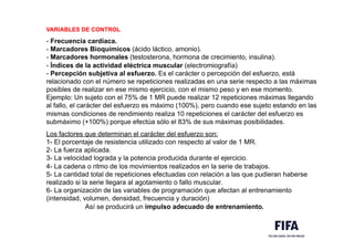 VARIABLES DE CONTROL
- Frecuencia cardíaca.
- Marcadores Bioquímicos (ácido láctico, amonio).
- Marcadores hormonales (testosterona, hormona de crecimiento, insulina).
- Índices de la actividad eléctrica muscular (electromiografía)
- Percepción subjetiva al esfuerzo. Es el carácter o percepción del esfuerzo, está
relacionado con el número se repeticiones realizadas en una serie respecto a las máximas
posibles de realizar en ese mismo ejercicio, con el mismo peso y en ese momento.
Ejemplo: Un sujeto con el 75% de 1 MR puede realizar 12 repeticiones máximas llegando
al fallo, el carácter del esfuerzo es máximo (100%), pero cuando ese sujeto estando en las
mismas condiciones de rendimiento realiza 10 repeticiones el carácter del esfuerzo es
submáximo (+100%) porque efectúa sólo el 83% de sus máximas posibilidades.
Los factores que determinan el carácter del esfuerzo son:
1- El porcentaje de resistencia utilizado con respecto al valor de 1 MR.
2- La fuerza aplicada.
3- La velocidad lograda y la potencia producida durante el ejercicio.
4- La cadena o ritmo de los movimientos realizados en la serie de trabajos.
5- La cantidad total de repeticiones efectuadas con relación a las que pudieran haberse
realizado si la serie llegara al agotamiento o fallo muscular.
6- La organización de las variables de programación que afectan al entrenamiento
(intensidad, volumen, densidad, frecuencia y duración)
Así se producirá un impulso adecuado de entrenamiento.
 