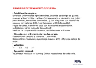 PRINCIPIOS ENTRENAMIENTO DE FUERZA
- Estabilización corporal.
Ejercicios uniarticulares y poliarticulares, aislantes (el cuerpo es guiado:
extensor y flexor rodilla…) y libres (no hay apoyos ni elementos que guíen:
press hombro, sentadillas, dominadas…), con máquinas, con tracción de
poleas y con halteras, CCA (Leg Extension) y CCC (Sentadilla).
Flujos de fuerza. Flexión del codo con mancuerna (bipedestación,
sedestación, banco inclinado, banco Scott.)
Medidas de compensación externas, estabilizadores articulares.
- Simetría en el entrenamiento y en las cargas.
Desequilibrios derecha e izquierda , Lateralidad.
Desequilibrios musculares cuadriceps, isquios. 20% diferencia peligro de
esión.
M
- Velocidad.
1:1 2:2 1:3 3:1
- Sensación corporal.
“Quemazón muscular” o “burning” últimas repeticiones de cada serie.
 