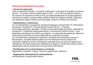 PRINCIPIOS ENTRENAMIENTO DE FUERZA
- Técnica de respiración.
Evitar la respiración forzada. (↑ la presión intertorácica y perjudica la circulación de retorno
venoso, ↓ el volumen minuto cardiaco hasta un 55%, ↓ en un 45% la irrigación cardiaca, ↓
del volumen de expulsión de hasta el 70%, se pierde arterialización en sangre bajando la
saturación de oxígeno, posible colapso debido al déficit de irrigación cerebral Garantizar
una respiración regular. Siempre que sea posible, espirar en la fase de contracción.
- Calentamiento y enfriamiento.
Con el Calentamiento conseguimos: Aumento temperatura corporal (38,5 ºC). Estimulación
del sistema circulatorio (Fc, Presión Arterial Volumen Minuto…). Cambios
hormonales( adrenalina, glucagón). Cambios musculares (estado de tensión, velocidad de
contracción). Preparación estructuras pasivas (↑ la producción líquido sinovial, ↑ de la
elasticidad y plasticidad de las fibras de colágeno, ↑ la capacidad de resistencia). Mejora la
conducción de estímulos nerviosos. Mejora de las condiciones mentales.
Con el enfriamiento conseguimos: Reducción controlada de la temperatura corporal.
Recuperación actividad cardiocirculatoria normal. Reducción de los productos de
intercambio metabólico ácidos. Participación acelerada de los procesos de regeneración
metabólicos. Eliminación productos metabólicos de desecho. Condiciones óptimas para la
regeneración articular. Disminución de los procesos inflamatorios.
- Planificación de los entrenamientos en el tiempo.
Regularidad. Progresión. Cargas. Tiempo de regeneración. Sesiones…..
- Organización individual de los entrenamientos.
Individualización. Especificidad máxima.
 