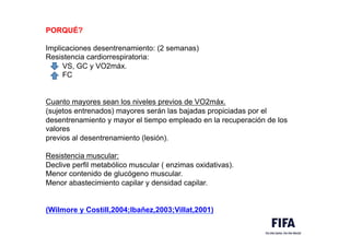 PORQUÉ?
Implicaciones desentrenamiento: (2 semanas)
Resistencia cardiorrespiratoria:
VS, GC y VO2máx.
FC
Cuanto mayores sean los niveles previos de VO2máx.
(sujetos entrenados) mayores serán las bajadas propiciadas por el
desentrenamiento y mayor el tiempo empleado en la recuperación de los
valores
previos al desentrenamiento (lesión).
Resistencia muscular:
Declive perfil metabólico muscular ( enzimas oxidativas).
Menor contenido de glucógeno muscular.
Menor abastecimiento capilar y densidad capilar.
(Wilmore y Costill,2004;Ibañez,2003;Villat,2001)
 