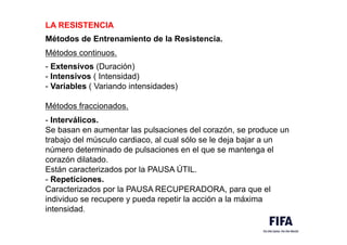 LA RESISTENCIA
.M
Métodos de Entrenamiento de la Resistencia.
M
Métodos continuos.
M
- Extensivos (Duración)
- Intensivos ( Intensidad)
- Variables ( Variando intensidades)
Métodos fraccionados.
- Interválicos.
Se basan en aumentar las pulsaciones del corazón, se produce un
trabajo del músculo cardiaco, al cual sólo se le deja bajar a un
número determinado de pulsaciones en el que se mantenga el
corazón dilatado.
Están caracterizados por la PAUSA ÚTIL.
- Repeticiones.
Caracterizados por la PAUSA RECUPERADORA, para que el
individuo se recupere y pueda repetir la acción a la máxima
intensidad.
 