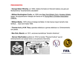 PRECEDENTES
- George Baker Winship, en 1859, médico formado en Harvard realiza una gira por
Norteamérica “levantamiento saludable”.
.
- William Buckingham Curtis, en 1859 crea New York Athletic Club y Amateur Athletic
Union. Se popularizaron trabajos de fuerza en la Young Men’s Christian Association
(YMCA).
,
- William Blaike, 1879 critica el trabajo de Baker. A más fuerza mayor tamaño más
lentitud…. Que duró hasta 1900.
,
- Thomas Inch y H.W. Titus, aparatos elásticos o gomas elásticas vs. Entrenamiento
con pesas.
,
- Max Sick, Maxick, en 1911, acciones isométricas “tensión dinámica”.
.
- Bernarr MacFadden publicó en 1912 la revista “Physical Culture” que el
entrenamiento con pesas haría a una persona más lenta. 
 