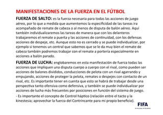 MANIFESTACIONES	
  DE	
  LA	
  FUERZA	
  EN	
  EL	
  FÚTBOL	
  	
  
FUERZA	
  DE	
  SALTO:	
  es	
  la	
  fuerza	
  necesaria	
  para	
  todas	
  las	
  acciones	
  de	
  juego	
  
aéreo,	
  por	
  lo	
  que	
  a	
  medida	
  que	
  aumentemos	
  la	
  especiﬁcidad	
  de	
  las	
  tareas	
  ira	
  
acompañado	
  de	
  remate	
  de	
  cabeza	
  o	
  al	
  menos	
  de	
  disputa	
  de	
  balón	
  aéreo.	
  Aquí	
  
también	
  individualizaremos	
  las	
  tareas	
  de	
  manera	
  que	
  con	
  los	
  delanteros	
  
trabajaremos	
  el	
  remate	
  a	
  puerta	
  y	
  las	
  acciones	
  de	
  conDnuidad,	
  con	
  los	
  defensas	
  
acciones	
  de	
  despeje,	
  etc.	
  Aunque	
  esto	
  no	
  es	
  cerrado	
  y	
  se	
  puede	
  individualizar,	
  por	
  
ejemplo	
  si	
  tenemos	
  un	
  central	
  que	
  sabemos	
  que	
  se	
  le	
  da	
  muy	
  bien	
  el	
  remate	
  de	
  
cabeza	
  también	
  podremos	
  trabajar	
  con	
  el	
  remate	
  a	
  portería	
  especialmente	
  en	
  
acciones	
  a	
  balón	
  parado.	
  	
  
FUERZA	
  DE	
  LUCHA:	
  englobaremos	
  en	
  esta	
  manifestación	
  de	
  fuerza	
  todas	
  las	
  
acciones	
  que	
  impliquen	
  una	
  disputa	
  cuerpo	
  a	
  cuerpo	
  con	
  el	
  rival,	
  como	
  pueden	
  ser	
  
acciones	
  de	
  balones	
  divididos,	
  conducciones	
  de	
  pelota	
  con	
  un	
  rival	
  agarrando	
  y	
  
empujando,	
  acciones	
  de	
  proteger	
  la	
  pelota,	
  remates	
  o	
  despejes	
  con	
  contacto	
  de	
  un	
  
rival,	
  etc.	
  Es	
  importante	
  tener	
  en	
  cuenta	
  que	
  esto	
  se	
  habrá	
  de	
  trabajar	
  desde	
  una	
  
perspecDva	
  tanto	
  ofensiva	
  como	
  defensiva,	
  y	
  también	
  se	
  puede	
  individualizar	
  por	
  
acciones	
  de	
  lucha	
  más	
  frecuentes	
  por	
  posiciones	
  en	
  función	
  del	
  sistema	
  de	
  juego.	
  	
  
-­‐	
  Es	
  importante	
  el	
  concepto	
  de	
  Control	
  hápDco	
  (relación	
  entre	
  el	
  tacto	
  y	
  la	
  
kinestesia;	
  aprovechar	
  la	
  fuerza	
  del	
  Contrincante	
  para	
  mi	
  propio	
  beneﬁcio).	
  	
  
	
  
 