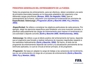 PRINCIPIOS GENERALES DEL ENTRENAMIENTO DE LA FUERZA
Todos los programas de entrenamiento, para ser efectivos, deben considerar una serie
de principios esenciales basados en la respuesta adaptativa del organismo a las
diferentes cargas psicofísicas (Bompa, 2003; De Hegedüs 1984), para el
entrenamiento de la fuerza, adquieren una importancia fundamental los principios de
Especificidad, Sobrecarga y Progresión (Earle y Baechle 2000; Fry y Newton,
2002).
-Especificidad: Se refiere a considerar los objetivos particulares de cada persona. Por
ejemplo, elegir los ejercicios específicos para fortalecer una zona muscular concreta, o
planificar adecuadamente las cargas de entrenamiento para mejorar el rendimiento en
una actividad o deporte concreto (Earle y Baechle 2000, Verkhoshansky, 2002).
-Sobrecarga: Se refiere a que el efecto positivo del entrenamiento de fuerza, depende
que el organismo sea forzado a realizar esfuerzos de mayores magnitudes respecto a
los realizados habitualmente (Earle y Baechle, 2004). De hecho, el éxito de los
programas de entrenamiento depende del control y la actualización permanente de los
estímulos aplicados, lo cual se vincula al tercer principio, el de progresión.
-Progresión: Se basa en adaptar la carga de trabajo a las variaciones del rendimiento,
que se van produciendo a lo largo de un proceso de entrenamiento (Earle y Baechle,
2004; Fry y Newton, 2002).
 