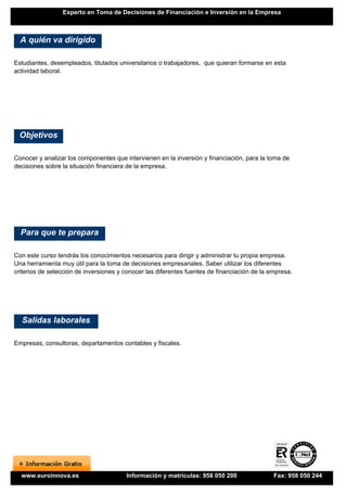 Experto en Toma de Decisiones de Financiación e Inversión en la Empresa



  A quién va dirigido

Estudiantes, desempleados, titulados universitarios o trabajadores, que quieran formarse en esta
actividad laboral.




 Objetivos

Conocer y analizar los componentes que intervienen en la inversión y financiación, para la toma de
decisiones sobre la situación financiera de la empresa.




  Para que te prepara

Con este curso tendrás los conocimientos necesarios para dirigir y administrar tu propia empresa.
Una herramienta muy útil para la toma de decisiones empresariales. Saber utilizar los diferentes
criterios de selección de inversiones y conocer las diferentes fuentes de financiación de la empresa.




  Salidas laborales

Empresas, consultoras, departamentos contables y fiscales.




  www.euroinnova.es                     Información y matrículas: 958 050 200                 Fax: 958 050 244
 