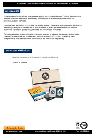 Experto en Toma de Decisiones de Financiación e Inversión en la Empresa



 Metodología

Entre el material entregado en este curso se adjunta un documento llamado Guía del Alumno dónde
aparece un horario de tutorías telefónicas y una dirección de e-mail donde podrá enviar sus
consultas, dudas y ejercicios.

Los materiales son de tipo monográfico, de sencilla lectura y de carácter eminentemente práctico. La
metodología a seguir se basa en leer el manual teórico, a la vez que se responden las distintas
cuestiones y ejercicios que se incluyen dentro del cuaderno de evaluación.

Para su evaluación, el alumno/a deberá hacernos llegar en el sobre de franqueo en destino, dicho
cuaderno de evaluación. La titulación será remitida al alumno/a por correo, una vez se haya
comprobado el nivel de satisfacción previsto (60% del total de las respuestas).




   Materiales didácticos

        - Manual teórico 'Decisiones de financiación e Inversión en la Empresa'


        - Cuaderno de ejercicios




  www.euroinnova.es                         Información y matrículas: 958 050 200           Fax: 958 050 244
 