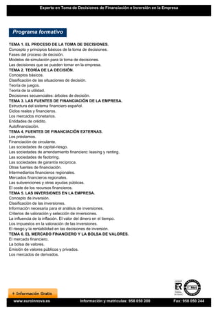 Experto en Toma de Decisiones de Financiación e Inversión en la Empresa




 Programa formativo

TEMA 1. EL PROCESO DE LA TOMA DE DECISIONES.
Concepto y principios básicos de la toma de decisiones.
Fases del proceso de decisión.
Modelos de simulación para la toma de decisiones.
Las decisiones que se pueden tomar en la empresa.
TEMA 2. TEORÍA DE LA DECISIÓN.
Conceptos básicos.
Clasificación de las situaciones de decisión.
Teoría de juegos.
Teoría de la utilidad.
Decisiones secuenciales: árboles de decisión.
TEMA 3. LAS FUENTES DE FINANCIACIÓN DE LA EMPRESA.
Estructura del sistema financiero español.
Ciclos reales y financieros.
Los mercados monetarios.
Entidades de crédito.
Autofinanciación.
TEMA 4. FUENTES DE FINANCIACIÓN EXTERNAS.
Los préstamos.
Financiación de circulante.
Las sociedades de capital-riesgo.
Las sociedades de arrendamiento financiero: leasing y renting.
Las sociedades de factoring.
Las sociedades de garantía recíproca.
Otras fuentes de financiación.
Intermediarios financieros regionales.
Mercados financieros regionales.
Las subvenciones y otras ayudas públicas.
El coste de los recursos financieros.
TEMA 5. LAS INVERSIONES EN LA EMPRESA.
Concepto de inversión.
Clasificación de las inversiones.
Información necesaria para el análisis de inversiones.
Criterios de valoración y selección de inversiones.
La influencia de la inflación. El valor del dinero en el tiempo.
Los impuestos en la valoración de las inversiones.
El riesgo y la rentabilidad en las decisiones de inversión.
TEMA 6. EL MERCADO FINANCIERO Y LA BOLSA DE VALORES.
El mercado financiero.
La bolsa de valores.
Emisión de valores públicos y privados.
Los mercados de derivados.




  www.euroinnova.es                   Información y matrículas: 958 050 200         Fax: 958 050 244
 