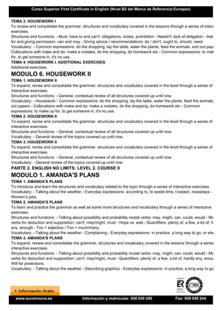 Curso Superior First Certificate in English (Nivel B2 del Marco de Referencia Europeo)


TEMA 3. HOUSEWORK I
To review and consolidate the grammar, structures and vocabulary covered in the lessons through a series of interactiv
exercises.
Structures and functions: - Must, have to and can't: obligations, duties, prohibition - Needn't: lack of obligation - Asking
for and giving permission: can and may - Giving advice / recommendations: do / don't, ought to, should, need.
Vocabulary: - Common expressions: do the shopping, lay the table, water the plants, feed the animals, sort out papers -
Collocations with make and do: make a mistake, do the shopping, do homework etc - Common expressions: to make up
for, to get someone in, it's no use.
TEMA 4. HOUSEWORK I. ADDITIONAL EXERCISES
Additional exercises.
MODULO 6. HOUSEWORK II
TEMA 1. HOUSEWORK II
To expand, revise and consolidate the grammar, structures and vocabulary covered in the level through a series of
interactive exercises.
Structures and functions: - General, contextual review of all structures covered up until now.
Vocabulary: - Housework - Common expressions: do the shopping, lay the table, water the plants, feed the animals, sor
out papers - Collocations with make and do: make a mistake, do the shopping, do homework etc - Common
expressions: to make up for, to get someone in, it's no use.
TEMA 2. HOUSEWORK II
To expand, revise and consolidate the grammar, structures and vocabulary covered in the level through a series of
interactive exercises.
Structures and functions: - General, contextual review of all structures covered up until now.
Vocabulary: - General review of the topics covered up until now.
TEMA 3. HOUSEWORK II
To expand, revise and consolidate the grammar, structures and vocabulary covered in the level through a series of
interactive exercises.
Structures and functions: - General, contextual review of all structures covered up until now.
Vocabulary: - General review of the topics covered up until now.
PARTE 2. ENGLISH NO LIMITS: LEVEL 2. COURSE II
MODULO 1. AMANDA'S PLANS
TEMA 1. AMANDA'S PLANS
To introduce and learn the structures and vocabulary related to the topic through a series of interactive exercises.
Vocabulary: - Talking about the weather - Everyday expressions: according to, to waste time, I expect, nowadays -
Women’s jobs.
TEMA 2. AMANDA'S PLANS
To learn and practice the grammar as well as some more structures and vocabulary through a series of interactive
exercises.
Structures and functions: - Talking about possibility and probability modal verbs: may, might, can, could, would - Modal
verbs for deduction and supposition: can't, may/might, must - Hope vs. wait - Quantifiers: plenty of, a few, a lot of, hardly
any, enough - Too + adjective / Too + much/many.
Vocabulary: - Talking about the weather - Complaining - Everyday expressions: in practice, a long way to go, or else.
TEMA 3. AMANDA'S PLANS
To expand, review and consolidate the grammar, structures and vocabulary covered in the lessons through a series of
interactive exercises.
Structures and functions: - Talking about possibility and probability modal verbs: may, might, can, could, would - Modal
verbs for deduction and supposition: can't, may/might, must - Quantifiers: plenty of, a few, a lot of, hardly any, enough -
Will for predictions.
Vocabulary: - Talking about the weather - Describing graphics - Everyday expressions: in practice, a long way to go, or




  www.euroinnova.es                       Información y matrículas: 958 050 200                  Fax: 958 050 244
 