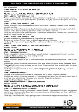 Curso Superior First Certificate in English (Nivel B2 del Marco de Referencia Europeo)


else - Women’s jobs.
TEMA 4. AMANDA'S PLANS. ADDITIONAL EXERCISES
Additional exercises.
MODULO 2. LOOKING FOR A TEMPORARY JOB
TEMA 1. LOOKING FOR A TEMPORARY JOB
To learn and assimilate the structures and vocabulary related to the topic through a series of interactive exercises.
Vocabulary: Talking about work - personal qualities -qualifications. Everyday expressions: don’t panic, tend to, to spoil
oneself.
TEMA 2. LOOKING FOR A TEMPORARY JOB
To learn and practice the grammar as well as structures and vocabulary covered in the lesson through a series of
interactive exercises.
Structures and functions: First conditional: If vs. Unless. Presentation: second conditional for hypothetical/unlikely
situations, First vs. Second conditional, Either / Or / Neither / Nor, Reflexive pronouns.
Vocabulary: Talking about work - personal qualities - qualifications. Useful phrases: I’m ringing about, an animal lover,
holiday job, against the rules, and so on etc.
TEMA 3. LOOKING FOR A TEMPORARY JOB
To review and expand the vocabulary as well as the structures and vocabulary.
Structures and functions: First vs. Second conditional, Applying for a job: interviews.
Vocabulary: Talking about work - personal qualities - qualifications. British and American English: common vocabulary
differences.
TEMA 4. LOOKING FOR A TEMPORARY JOB. ADDITIONAL EXERCISES
Additional exercises.
MODULO 3. WORKING WITH ANIMALS
TEMA 1. WORKING WITH ANIMALS
To learn and acquire the structures and vocabulary related to the topic through a series of interactive exercises.
Vocabulary: Adjectives, talking about cities: bustling, crowded.
TEMA 2. WORKING WITH ANIMALS
To learn and practice grammar as well as some more structures, functions and vocabulary through a series of interactiv
exercises.
Structures and functions: Present perfect continuous. After, while, before + continuous tenses. Contrasts in usage:
Present perfect, Present perfect continuous and past simple. Time expressions: since, for, before, after, during, as soon
as, while, until, when, as.
Vocabulary: Everyday expressions: let me see, within walking distance, just a minute, by the way, just in case -
Directions.
TEMA 3. WORKING WITH ANIMALS
To review and consolidate grammar as well as the structures and vocabulary covered in the lesson.
Structures and functions: Present perfect simple vs. Present perfect continuous - Time expressions: before, after, during
as soon as, while, until, when, as - Narrating a series of events - Responding to situations.
Vocabulary: Shops and places of interest.
TEMA 4. WORKING WITH ANIMALS. ADDITIONAL EXERCISES
Additional exercises.
MODULO 4. IT'S A BARGAIN! MAKING A COMPLAINT
TEMA 1. IT'S A BARGAIN! MAKING A COMPLAINT
To learn and acquire the structures and vocabulary related to the topic through a series of interactive exercises such as
word/sentence-picture association, listening comprehension with short, realistic dialogues and student-led listening
practice with the vocabulary items.
Vocabulary: Useful expressions: bargain, package, to pick up, to complain, to agree with, to be able to afford.




  www.euroinnova.es                      Información y matrículas: 958 050 200                 Fax: 958 050 244
 