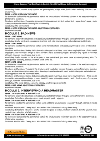 Curso Superior First Certificate in English (Nivel B2 del Marco de Referencia Europeo)


Vocabulary: Useful phrases: in my opinion, the general public, it rings a bell, I can’t take it seriously, craft fair -The
environment.
TEMA 3. SEAN WORKS IN THE RADIO
To review and consolidate the grammar as well as the structures and vocabulary covered in the lessons through a serie
of interactive exercises.
Structures and functions: Expressing agreement or disagreement: so do I, neither do I, I agree, I don't agree - Indirect
questions - Relative clauses: defining and non-defining.
Vocabulary: The environment.
TEMA 4. SEAN WORKS IN THE RADIO. ADDITIONAL EXERCISES
Additional exercises.
MODULO 2. BAD NEWS
TEMA 1. BAD NEWS
To learn and acquire the structures and vocabulary related to the topic through a series of interactive exercises.
Vocabulary: Useful words and expressions: in shock, birth rate, country scene, reduced prices, publicity etc.
TEMA 2. BAD NEWS
To learn and practice the grammar as well as some more structures and vocabulary through a series of interactive
exercises.
Structures and functions: Making deductions about the past: must have, could have, may/might have - Third conditional
impossible, past conditions - Ought to have, should/n’t have: expressing regrets - I wish / If only + past - Connectors:
although, however, nevertheless, due to etc.
Vocabulary: Useful phrases: on the whole, point of view, out of work, you never know, you won’t get away with - The
news: politics, economy, ecology, weather, sport, crime etc.
TEMA 3. BAD NEWS
To review and consolidate the grammar as well as the structures and vocabulary covered in the lessons through a serie
of interactive exercises.
Structures and functions: To expand the structures and vocabulary covered through a series of interactive exercises
such as word/sentence-picture association, listening comprehension with short, realistic dialogues and student-led
listening practice with the vocabulary items.
Structures and functions: Making deductions about the past: must have, could have, may/might have - Third conditional
impossible, past conditions - Ought to have, should/n’t have: expressing regrets, I wish / If only + past - Connectors:
although, however, nevertheless, due to etc.
Vocabulary: The news: politics, economy, ecology, weather, sport, crime etc.
TEMA 4. BAD NEWS. ADDITIONAL EXERCISES
Additional exercises.
MODULO 3. INTERVIEWING A HEADMASTER
TEMA 1. INTERVIEWING A HEADMASTER
To learn and acquire the structures and vocabulary related to the topic through a series of interactive exercises.
Vocabulary: School and education: report, mark, project, break - subjects.
TEMA 2. INTERVIEWING A HEADMASTER
To learn and practice the grammar as well as some additional structures and vocabulary through a series of interactive
exercises.
Structures and functions: Talking about education - Third conditional - Talking about ability.
Vocabulary: School and education - Useful phrases: too good to be true, my heart’s not in it, think for yourself, make the
most of it, pay attention, what’s the point.
TEMA 3. INTERVIEWING A HEADMASTER
To review and consolidate the grammar as well as the structures and vocabulary covered in the lessons through a serie
of interactive exercises.
Structures and functions: Talking about education - Third conditional - Talking about ability.




  www.euroinnova.es                      Información y matrículas: 958 050 200                 Fax: 958 050 244
 