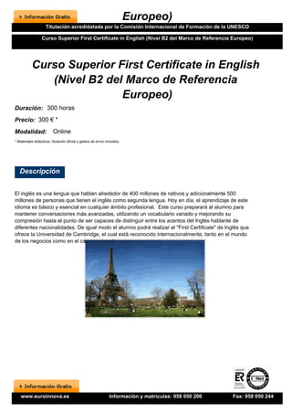 Europeo)
                     Titulación acredidatada por la Comisión Internacional de Formación de la UNESCO

                  Curso Superior First Certificate in English (Nivel B2 del Marco de Referencia Europeo)




           Curso Superior First Certificate in English
              (Nivel B2 del Marco de Referencia
                           Europeo)
Duración: 300 horas
Precio: 300 € *
Modalidad:                Online
* Materiales didácticos, titulación oficial y gastos de envío incluidos.




   Descripción


El inglés es una lengua que hablan alrededor de 400 millones de nativos y adicionalmente 500
millones de personas que tienen el inglés como segunda lengua. Hoy en día, el aprendizaje de este
idioma es básico y esencial en cualquier ámbito profesional. Este curso preparará al alumno para
mantener conversaciones más avanzadas, utilizando un vocabulario variado y mejorando su
compresión hasta el punto de ser capaces de distinguir entre los acentos del Inglés hablante de
diferentes nacionalidades. De igual modo el alumno podrá realizar el "First Certificate" de Inglés que
ofrece la Universidad de Cambridge, el cual está reconocido internacionalmente, tanto en el mundo
de los negocios como en el campo educativo.




    www.euroinnova.es                                           Información y matrículas: 958 050 200   Fax: 958 050 244
 