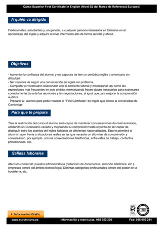 Curso Superior First Certificate in English (Nivel B2 del Marco de Referencia Europeo)



  A quién va dirigido

Profesionales, estudiantes y, en general, a cualquier persona interesada en formarse en el
aprendizaje del inglés y adquirir el nivel intermedio-alto de forma sencilla y eficaz.




 Objetivos

- Aumentar la confianza del alumno y ser capaces de leer un periódico inglés o americano sin
dificultad.
- Ser capaces de seguir una conversación en inglés sin problema.
- Completar el vocabulario relacionado con el ambiente laboral y empresarial, así como las
expresiones más frecuentes en este ámbito, memorizando frases-claves necesarias para expresarse
correctamente durante las reuniones y las negociaciones, al igual que para mejorar la comprensión
auditiva.
- Preparar al alumno para poder realizar el "First Certificate" de Inglés que ofrece la Universidad de
Cambridge

  Para que te prepara

Tras la realización del curso el alumno será capaz de mantener conversaciones de nivel avanzado,
utilizando un vocabulario variado y mejorando su compresión hasta el punto de ser capaz de
distinguir entre los acentos del inglés hablante de diferentes nacionalidades. Esto le permitirá al
alumno hacer frente a situaciones reales en las que necesite un alto nivel de comprensión y
conversación, por ejemplo, con las conversaciones telefónicas, entrevistas de trabajo, contactos
profesionales, etc.


  Salidas laborales

Atención comercial, puestos administrativos (redacción de documentos, atención telefónica, etc.),
empresas dentro del ámbito técnico/legal. Distintas categorías profesionales dentro del sector de la
hostelería, etc.




  www.euroinnova.es                     Información y matrículas: 958 050 200                 Fax: 958 050 244
 