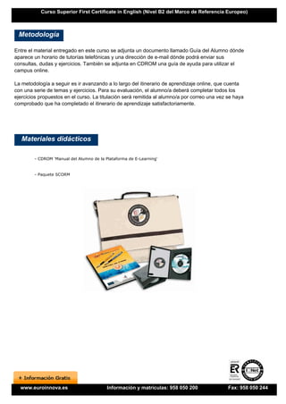 Curso Superior First Certificate in English (Nivel B2 del Marco de Referencia Europeo)



 Metodología

Entre el material entregado en este curso se adjunta un documento llamado Guía del Alumno dónde
aparece un horario de tutorías telefónicas y una dirección de e-mail dónde podrá enviar sus
consultas, dudas y ejercicios. También se adjunta en CDROM una guía de ayuda para utilizar el
campus online.

La metodología a seguir es ir avanzando a lo largo del itinerario de aprendizaje online, que cuenta
con una serie de temas y ejercicios. Para su evaluación, el alumno/a deberá completar todos los
ejercicios propuestos en el curso. La titulación será remitida al alumno/a por correo una vez se haya
comprobado que ha completado el itinerario de aprendizaje satisfactoriamente.




   Materiales didácticos

        - CDROM 'Manual del Alumno de la Plataforma de E-Learning'


        - Paquete SCORM




  www.euroinnova.es                       Información y matrículas: 958 050 200               Fax: 958 050 244
 