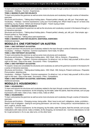 Curso Superior First Certificate in English (Nivel B2 del Marco de Referencia Europeo)


To learn and acquire the structures and vocabulary related to the topic through a series of interactive exercises.
Vocabulary: - Holidays - Tourism - Experiences.
TEMA 2. MAKING PLANS FOR HOLIDAYS
To learn and practice the grammar as well as some more structures and vocabulary through a series of interactive
exercises.
Structures and functions: - Talking about holiday plans - Present perfect: already, yet, still, just - Past simple: ago.
Vocabulary: - Holidays - Common expressions: Lucky you! You're telling me!, What I mean to say is?, to have a look at
something, by any chance - British and American English - Travel: buying a ticket.
TEMA 3. MAKING PLANS FOR HOLIDAYS
To review and consolidate the grammar as well as the structures and vocabulary covered in the lessons through a serie
of interactive exercises.
Structures and functions: - Talking about holiday plans - Present perfect: already, yet, still, just - Past simple: ago -
Present perfect vs. Past simple.
Vocabulary - Holidays - Talking about past experiences.
TEMA 4. MAKING PLANS FOR HOLIDAYS. ADDITIONAL EXERCISES
Additional exercises.
MODULO 4. ONE FORTNIGHT UN AUSTRIA
TEMA 1. ONE FORTNIGHT UN AUSTRIA
To acquire and learn the structures and vocabulary related to the topic through a series of interactive exercises.
Vocabulary: - Holidays - Pastimes - Common expressions: hand made, I'd rather.
TEMA 2. ONE FORTNIGHT UN AUSTRIA
To learn and practice the grammar as well as some more structures and vocabulary
Structures and functions: - Talking about holiday plans - Will / Shall - Will vs. Going to - Prepositions.
Vocabulary: - Holidays - Pastimes - Common expressions: I'm afraid so / not, on hand, help yourself, to fill in a form, a
night on the town - Days of the week - Excursions - Films - Competitions.
TEMA 3. ONE FORTNIGHT UN AUSTRIA
To expand, revise and consolidate the structures and vocabulary as well as the grammar covered in the lessons throug
a series of interactive exercises.
Structures and functions: - Talking about holiday plans - Will / Shall - Will, Going to, Present continuous - Prepositions -
Pronunciation: detecting tone.
Vocabulary: - Holidays - Pastimes - Common expressions: I'm afraid so / not, on hand, help yourself, to fill in a form, a
night on the town - Days of the week - Excursions - Films - Competitions.
TEMA 4. ONE FORTNIGHT UN AUSTRIA. ADDITIONAL EXERCISES
Additional exercises.
MODULO 5. HOUSEWORK I
TEMA 1. HOUSEWORK I
To learn and acquire the structures and vocabulary related to the topic through a series of interactive exercises.
Vocabulary: - Common expressions: do the shopping, lay the table, water the plants, feed the animals, sort out papers -
Expressions with make: make a fuss, make a mess, make an effort.
TEMA 2. HOUSEWORK I
To learn and practice the grammar as well as some more structures and vocabulary through a series of interactive
exercises.
Structures and functions: - Changing money: being polite - Must, have to and can't: obligations, duties, prohibition -
Needn't: lack of obligation - Asking for and giving permission: can and may - Giving advice / recommendations: do /
don't, ought to, should, need.
Vocabulary: - Common expressions: do the shopping, lay the table, water the plants, feed the animals, sort out papers -
Collocations with make and do: make a mistake, do the shopping, do homework etc - Common expressions: to make up
for, to get someone in, it's no use, take turns, on the other hand.




  www.euroinnova.es                       Información y matrículas: 958 050 200                  Fax: 958 050 244
 