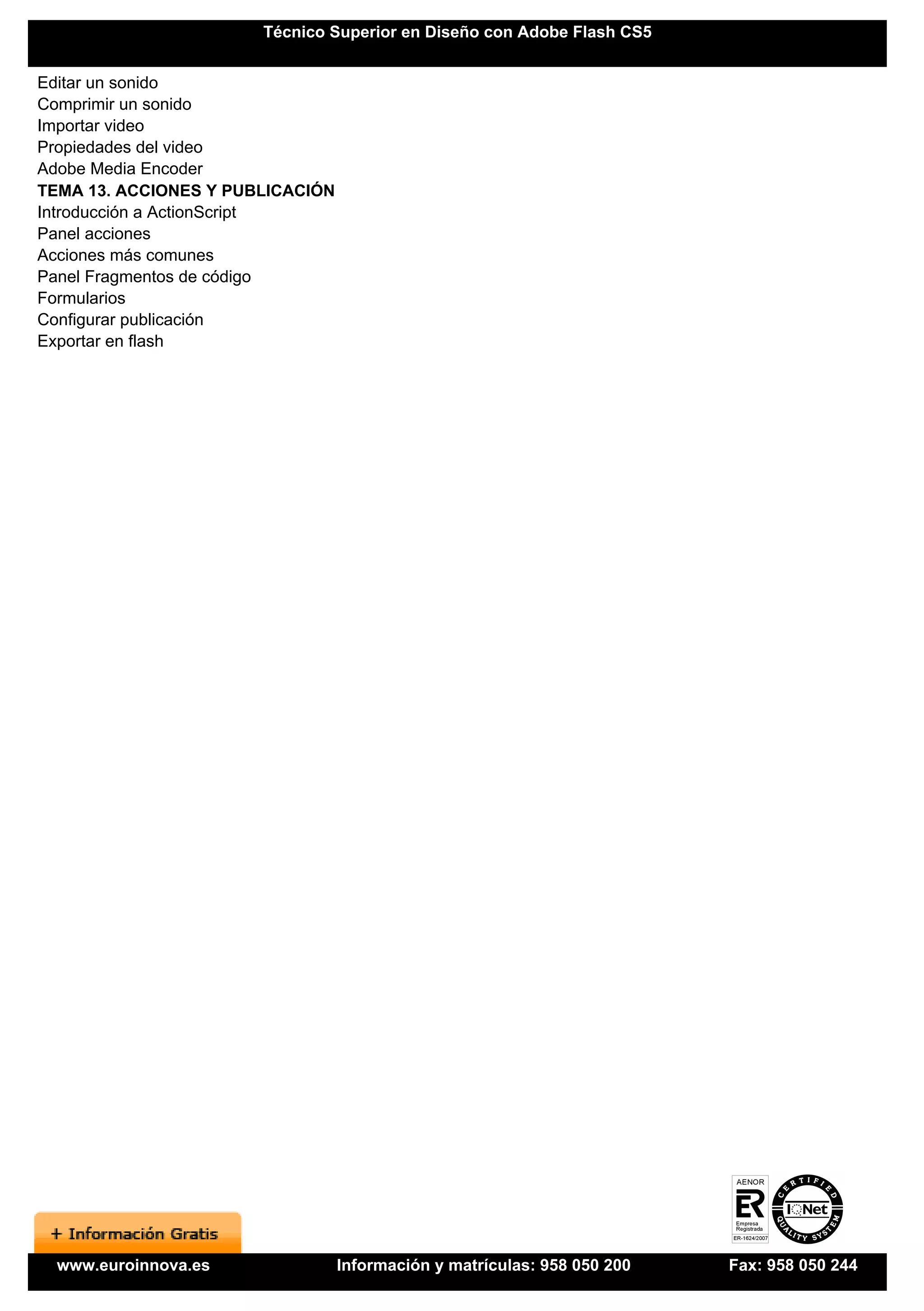 Técnico Superior en Diseño con Adobe Flash CS5


Editar un sonido
Comprimir un sonido
Importar video
Propiedades del video
Adobe Media Encoder
TEMA 13. ACCIONES Y PUBLICACIÓN
Introducción a ActionScript
Panel acciones
Acciones más comunes
Panel Fragmentos de código
Formularios
Configurar publicación
Exportar en flash




  www.euroinnova.es               Información y matrículas: 958 050 200   Fax: 958 050 244
 