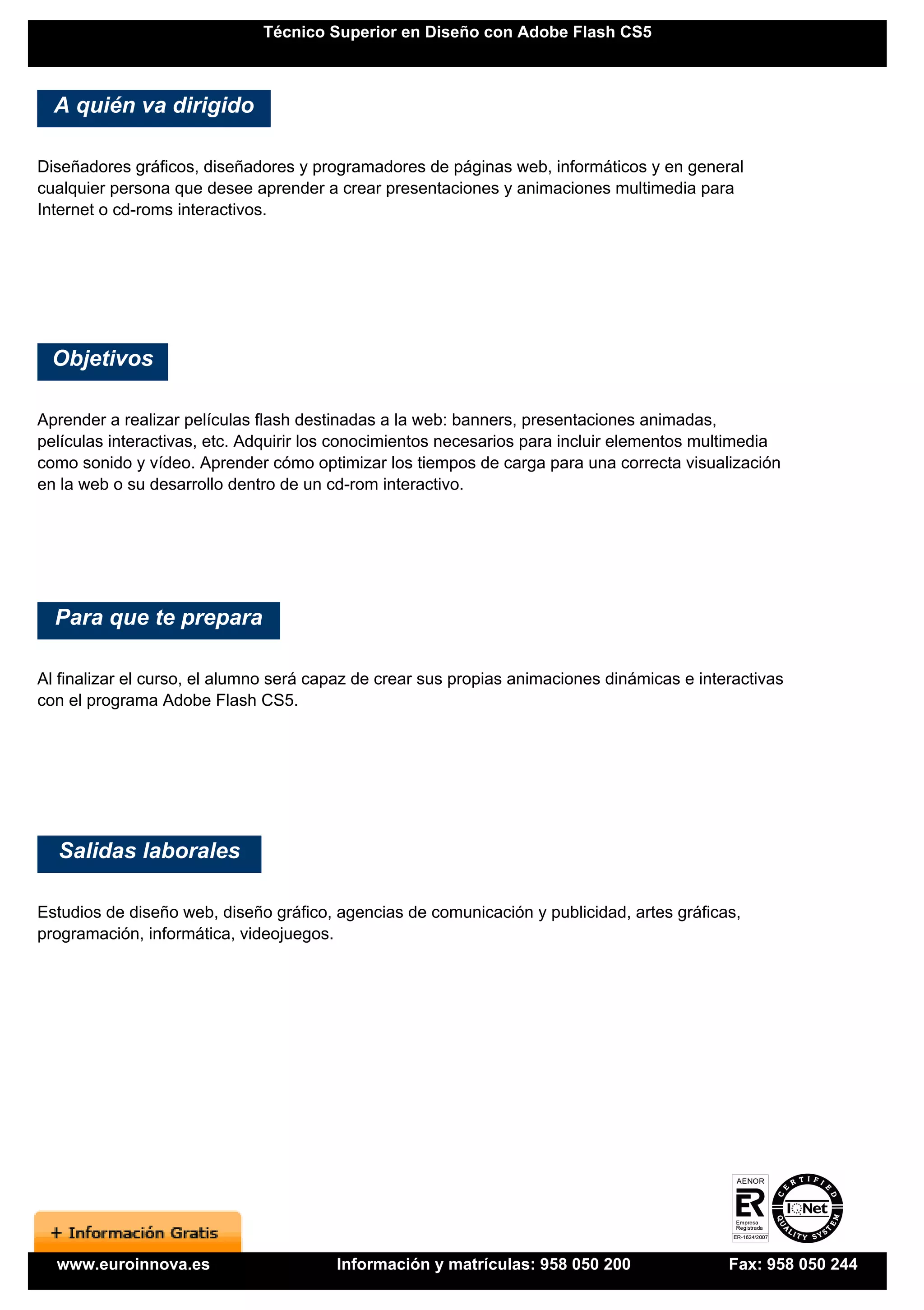 Técnico Superior en Diseño con Adobe Flash CS5



  A quién va dirigido

Diseñadores gráficos, diseñadores y programadores de páginas web, informáticos y en general
cualquier persona que desee aprender a crear presentaciones y animaciones multimedia para
Internet o cd-roms interactivos.




 Objetivos

Aprender a realizar películas flash destinadas a la web: banners, presentaciones animadas,
películas interactivas, etc. Adquirir los conocimientos necesarios para incluir elementos multimedia
como sonido y vídeo. Aprender cómo optimizar los tiempos de carga para una correcta visualización
en la web o su desarrollo dentro de un cd-rom interactivo.




  Para que te prepara

Al finalizar el curso, el alumno será capaz de crear sus propias animaciones dinámicas e interactivas
con el programa Adobe Flash CS5.




  Salidas laborales

Estudios de diseño web, diseño gráfico, agencias de comunicación y publicidad, artes gráficas,
programación, informática, videojuegos.




  www.euroinnova.es                     Información y matrículas: 958 050 200                Fax: 958 050 244
 