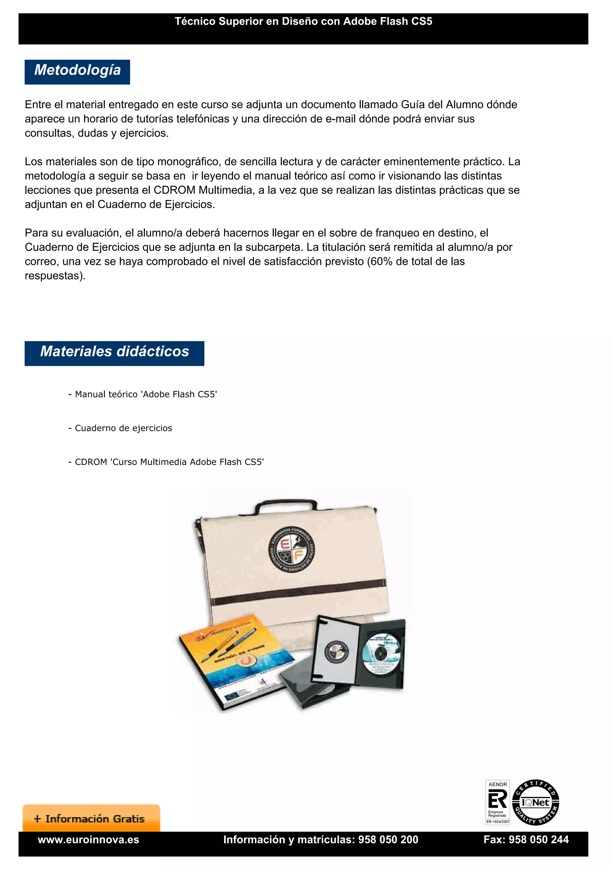 Técnico Superior en Diseño con Adobe Flash CS5



 Metodología

Entre el material entregado en este curso se adjunta un documento llamado Guía del Alumno dónde
aparece un horario de tutorías telefónicas y una dirección de e-mail dónde podrá enviar sus
consultas, dudas y ejercicios.

Los materiales son de tipo monográfico, de sencilla lectura y de carácter eminentemente práctico. La
metodología a seguir se basa en ir leyendo el manual teórico así como ir visionando las distintas
lecciones que presenta el CDROM Multimedia, a la vez que se realizan las distintas prácticas que se
adjuntan en el Cuaderno de Ejercicios.

Para su evaluación, el alumno/a deberá hacernos llegar en el sobre de franqueo en destino, el
Cuaderno de Ejercicios que se adjunta en la subcarpeta. La titulación será remitida al alumno/a por
correo, una vez se haya comprobado el nivel de satisfacción previsto (60% de total de las
respuestas).




   Materiales didácticos

        - Manual teórico 'Adobe Flash CS5'


        - Cuaderno de ejercicios


        - CDROM 'Curso Multimedia Adobe Flash CS5'




  www.euroinnova.es                          Información y matrículas: 958 050 200           Fax: 958 050 244
 