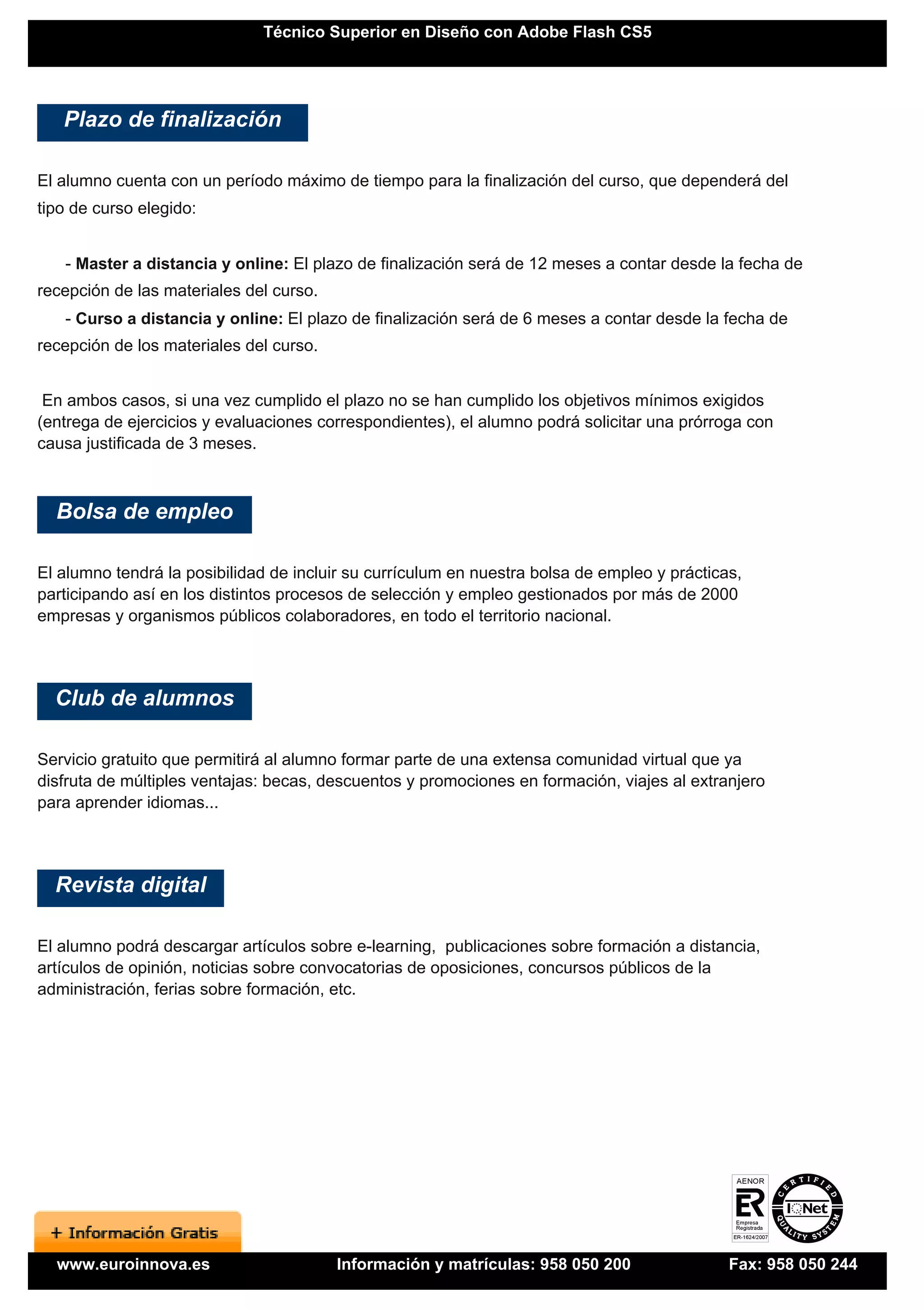 Técnico Superior en Diseño con Adobe Flash CS5




   Plazo de finalización

El alumno cuenta con un período máximo de tiempo para la finalización del curso, que dependerá del
tipo de curso elegido:


   - Master a distancia y online: El plazo de finalización será de 12 meses a contar desde la fecha de
recepción de las materiales del curso.
   - Curso a distancia y online: El plazo de finalización será de 6 meses a contar desde la fecha de
recepción de los materiales del curso.


 En ambos casos, si una vez cumplido el plazo no se han cumplido los objetivos mínimos exigidos
(entrega de ejercicios y evaluaciones correspondientes), el alumno podrá solicitar una prórroga con
causa justificada de 3 meses.



  Bolsa de empleo

El alumno tendrá la posibilidad de incluir su currículum en nuestra bolsa de empleo y prácticas,
participando así en los distintos procesos de selección y empleo gestionados por más de 2000
empresas y organismos públicos colaboradores, en todo el territorio nacional.




  Club de alumnos

Servicio gratuito que permitirá al alumno formar parte de una extensa comunidad virtual que ya
disfruta de múltiples ventajas: becas, descuentos y promociones en formación, viajes al extranjero
para aprender idiomas...




  Revista digital

El alumno podrá descargar artículos sobre e-learning, publicaciones sobre formación a distancia,
artículos de opinión, noticias sobre convocatorias de oposiciones, concursos públicos de la
administración, ferias sobre formación, etc.




  www.euroinnova.es                      Información y matrículas: 958 050 200                Fax: 958 050 244
 