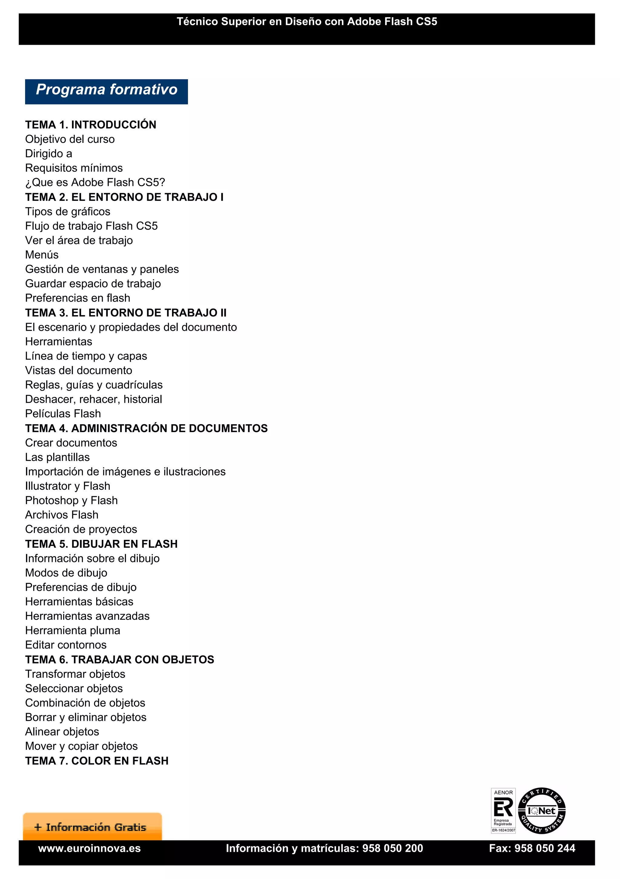 Técnico Superior en Diseño con Adobe Flash CS5




 Programa formativo

TEMA 1. INTRODUCCIÓN
Objetivo del curso
Dirigido a
Requisitos mínimos
¿Que es Adobe Flash CS5?
TEMA 2. EL ENTORNO DE TRABAJO I
Tipos de gráficos
Flujo de trabajo Flash CS5
Ver el área de trabajo
Menús
Gestión de ventanas y paneles
Guardar espacio de trabajo
Preferencias en flash
TEMA 3. EL ENTORNO DE TRABAJO II
El escenario y propiedades del documento
Herramientas
Línea de tiempo y capas
Vistas del documento
Reglas, guías y cuadrículas
Deshacer, rehacer, historial
Películas Flash
TEMA 4. ADMINISTRACIÓN DE DOCUMENTOS
Crear documentos
Las plantillas
Importación de imágenes e ilustraciones
Illustrator y Flash
Photoshop y Flash
Archivos Flash
Creación de proyectos
TEMA 5. DIBUJAR EN FLASH
Información sobre el dibujo
Modos de dibujo
Preferencias de dibujo
Herramientas básicas
Herramientas avanzadas
Herramienta pluma
Editar contornos
TEMA 6. TRABAJAR CON OBJETOS
Transformar objetos
Seleccionar objetos
Combinación de objetos
Borrar y eliminar objetos
Alinear objetos
Mover y copiar objetos
TEMA 7. COLOR EN FLASH




  www.euroinnova.es              Información y matrículas: 958 050 200   Fax: 958 050 244
 