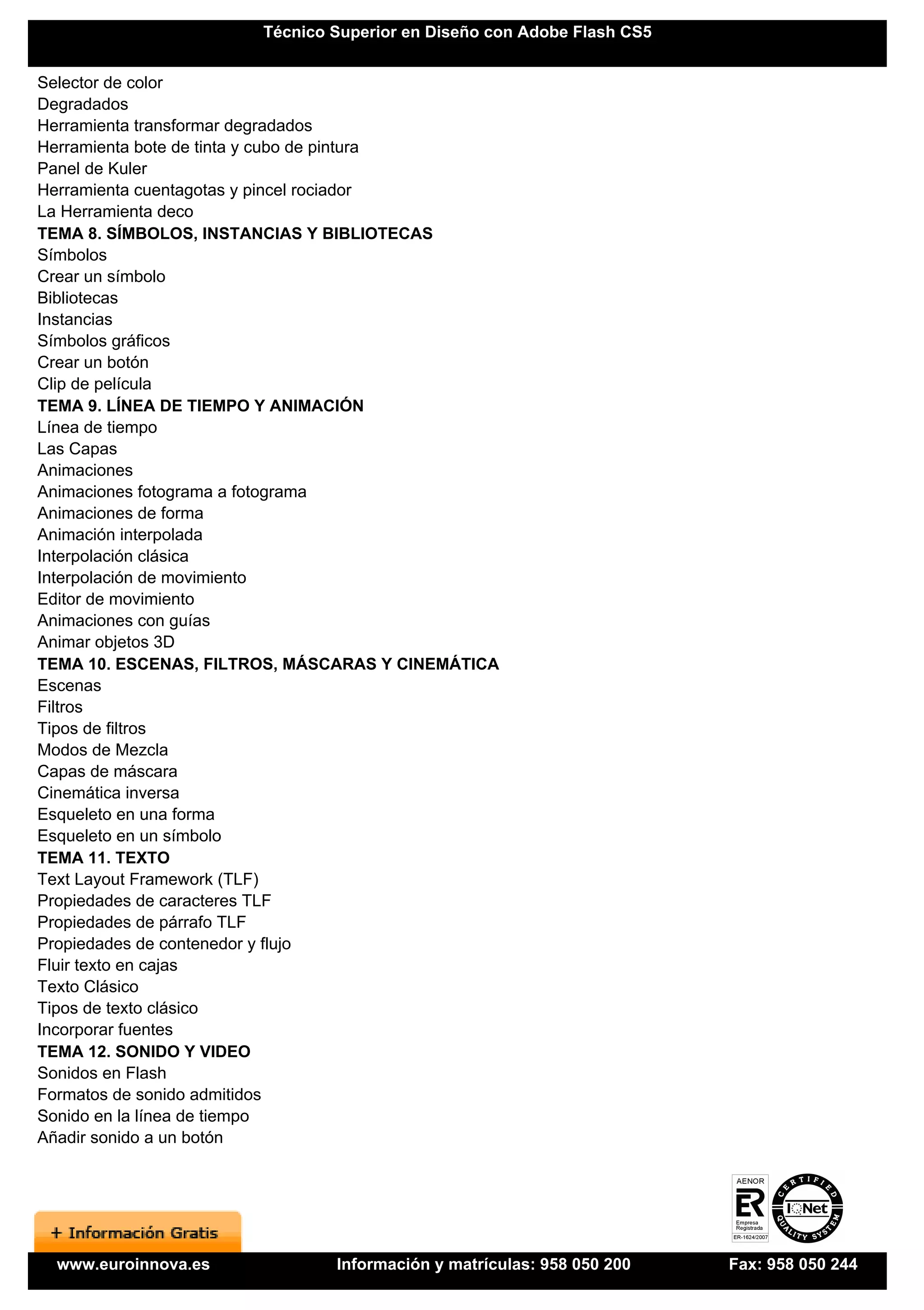 Técnico Superior en Diseño con Adobe Flash CS5


Selector de color
Degradados
Herramienta transformar degradados
Herramienta bote de tinta y cubo de pintura
Panel de Kuler
Herramienta cuentagotas y pincel rociador
La Herramienta deco
TEMA 8. SÍMBOLOS, INSTANCIAS Y BIBLIOTECAS
Símbolos
Crear un símbolo
Bibliotecas
Instancias
Símbolos gráficos
Crear un botón
Clip de película
TEMA 9. LÍNEA DE TIEMPO Y ANIMACIÓN
Línea de tiempo
Las Capas
Animaciones
Animaciones fotograma a fotograma
Animaciones de forma
Animación interpolada
Interpolación clásica
Interpolación de movimiento
Editor de movimiento
Animaciones con guías
Animar objetos 3D
TEMA 10. ESCENAS, FILTROS, MÁSCARAS Y CINEMÁTICA
Escenas
Filtros
Tipos de filtros
Modos de Mezcla
Capas de máscara
Cinemática inversa
Esqueleto en una forma
Esqueleto en un símbolo
TEMA 11. TEXTO
Text Layout Framework (TLF)
Propiedades de caracteres TLF
Propiedades de párrafo TLF
Propiedades de contenedor y flujo
Fluir texto en cajas
Texto Clásico
Tipos de texto clásico
Incorporar fuentes
TEMA 12. SONIDO Y VIDEO
Sonidos en Flash
Formatos de sonido admitidos
Sonido en la línea de tiempo
Añadir sonido a un botón




  www.euroinnova.es            Información y matrículas: 958 050 200    Fax: 958 050 244
 