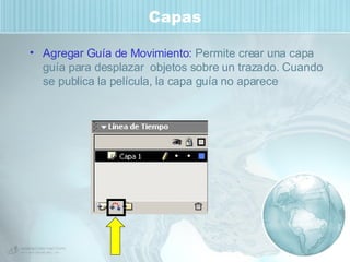 Capas Agregar Guía de Movimiento:  Permite crear una capa guía para desplazar  objetos sobre un trazado. Cuando se publica la película, la capa guía no aparece 
