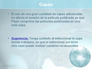 Capas El uso de una gran cantidad de capas adicionales no afecta el tamaño de la película publicada ya que Flash comprime las películas publicadas en una sola capa. Sugerencia:  Tenga cuidado al seleccionar la capa donde trabajara, ya que si selecciona por error otra capa puede realizar cambios no deseados 