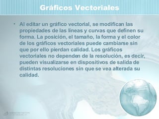 Gráficos Vectoriales Al editar un gráfico vectorial, se modifican las propiedades de las líneas y curvas que definen su forma. La posición, el tamaño, la forma y el color de los gráficos vectoriales puede cambiarse sin que por ello pierdan calidad. Los gráficos vectoriales no dependen de la resolución, es decir, pueden visualizarse en dispositivos de salida de distintas resoluciones sin que se vea alterada su calidad.  