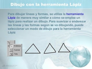 Dibujo con la herramienta Lápiz Para dibujar líneas y formas, se utiliza la  herramienta Lápiz  de manera muy similar a cómo se emplea un lápiz para realizar un dibujo. Para suavizar o enderezar las líneas y las formas según se va dibujando, puede seleccionar un modo de dibujo para la herramienta Lápiz  