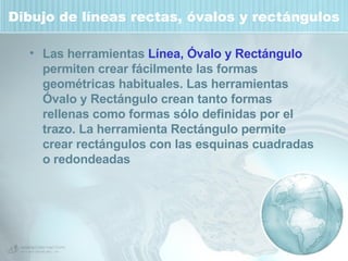 Dibujo de líneas rectas, óvalos y rectángulos Las herramientas  Línea, Óvalo y Rectángulo  permiten crear fácilmente las formas geométricas habituales. Las herramientas Óvalo y Rectángulo crean tanto formas rellenas como formas sólo definidas por el trazo. La herramienta Rectángulo permite crear rectángulos con las esquinas cuadradas o redondeadas 