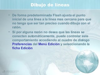 Dibujo de líneas De forma predeterminada Flash ajusta el punto inicial de una línea a la línea mas cercana para que no tenga que ser tan preciso cuando dibuja con el ratón. Si por alguna razón no desea que las líneas se conecten automáticamente, puede controlar este comportamiento accediendo al cuadro de dialogo  Preferencias  del  Menú Edición  y seleccionando la  ficha Edición   