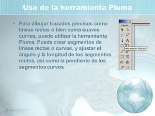 Uso de la herramienta Pluma Para dibujar trazados precisos como líneas rectas o bien como suaves curvas, puede utilizar la herramienta Pluma. Puede crear segmentos de líneas rectas o curvas, y ajustar el ángulo y la longitud de los segmentos rectos, así como la pendiente de los segmentos curvos 