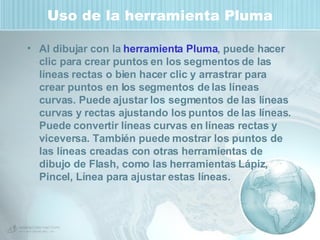 Uso de la herramienta Pluma Al dibujar con la  herramienta Pluma , puede hacer clic para crear puntos en los segmentos de las líneas rectas o bien hacer clic y arrastrar para crear puntos en los segmentos de las líneas curvas. Puede ajustar los segmentos de las líneas curvas y rectas ajustando los puntos de las líneas. Puede convertir líneas curvas en líneas rectas y viceversa. También puede mostrar los puntos de las líneas creadas con otras herramientas de dibujo de Flash, como las herramientas Lápiz, Pincel, Línea para ajustar estas líneas. 