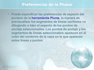 Preferencias de la Pluma Puede especificar las preferencias de aspecto del puntero de la  herramienta Pluma , la manera de previsualizar los segmentos de líneas conforme va dibujando o bien el aspecto de los puntos de anclaje seleccionados. Los puntos de anclaje y los segmentos de líneas seleccionados aparecen en el color del contorno de la capa en la que aparecen estas líneas y puntos 