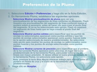 Preferencias de la Pluma Seleccione  Edición > Preferencias  y haga clic en la ficha Edición. En Herramienta Pluma, establezca las siguientes opciones: Seleccione Mostrar previsualización de pluma  para ver una previsualización de los segmentos de línea conforme va dibujando. Flash muestra una previsualización del segmento de línea conforme mueve el puntero sobre el escenario, antes de hacer clic para crear el punto final del segmento. Si no se ha seleccionado esta opción, Flash no mostrará un segmento de línea hasta que se haya creado el punto final del segmento. Seleccione Mostrar puntos sólidos  para especificar que los puntos de anclaje no seleccionados aparezcan como puntos sólidos y que los puntos de anclaje seleccionados aparezcan como puntos huecos (esta es la opción seleccionada de manera predeterminada). No seleccione esta opción para mostrar los puntos de anclaje no seleccionados como puntos huecos y los puntos de anclaje seleccionados como puntos sólidos.  Seleccione Mostrar cursores de precisión  para especificar que el puntero de la herramienta Pluma aparezca como una cruz, en lugar del icono predeterminado de la herramienta Pluma, para poder colocar así las líneas con mayor precisión. Si desea utilizar el icono predeterminado de la herramienta Pluma, no seleccione esta opción.  Nota: presione la tecla Bloq Mayús mientras trabaja para alternar entre el puntero en forma de cruz y el icono de la herramienta Lápiz predeterminado. 3.  Haga clic en  Aceptar. 