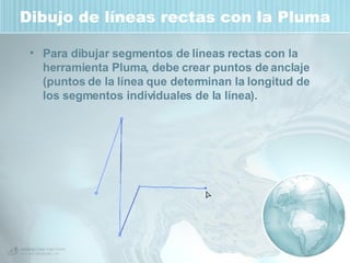 Dibujo de líneas rectas con la Pluma Para dibujar segmentos de líneas rectas con la herramienta Pluma, debe crear puntos de anclaje (puntos de la línea que determinan la longitud de los segmentos individuales de la línea).  