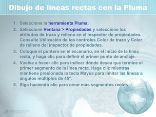 Dibujo de líneas rectas con la Pluma Seleccione la  herramienta Pluma. Seleccione  Ventana > Propiedades  y seleccione los atributos de trazo y relleno en el inspector de propiedades. Consulte Utilización de los controles Color de trazo y Color de relleno del inspector de propiedades. Coloque el puntero en el escenario, en el inicio de la línea recta, y haga clic para definir el primer punto de anclaje. Vuelva a hacer clic para indicar dónde desea que termine el primer segmento de la línea recta. Haga clic mientras mantiene presionada la tecla Mayús para limitar las líneas a ángulos múltiplos de 45°.  Siga haciendo clic para crear más segmentos rectos. 