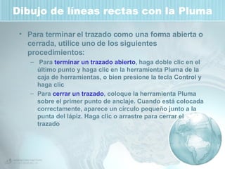 Dibujo de líneas rectas con la Pluma Para terminar el trazado como una forma abierta o cerrada, utilice uno de los siguientes procedimientos: Para  terminar un trazado abierto , haga doble clic en el último punto y haga clic en la herramienta Pluma de la caja de herramientas, o bien presione la tecla Control y haga clic  Para  cerrar un trazado , coloque la herramienta Pluma sobre el primer punto de anclaje. Cuando está colocada correctamente, aparece un círculo pequeño junto a la punta del lápiz. Haga clic o arrastre para cerrar el trazado 
