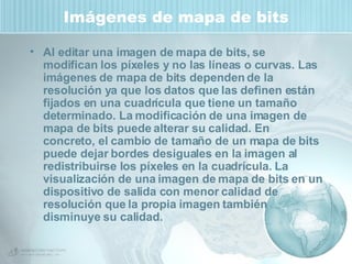 Imágenes de mapa de bits Al editar una imagen de mapa de bits, se modifican los píxeles y no las líneas o curvas. Las imágenes de mapa de bits dependen de la resolución ya que los datos que las definen están fijados en una cuadrícula que tiene un tamaño determinado. La modificación de una imagen de mapa de bits puede alterar su calidad. En concreto, el cambio de tamaño de un mapa de bits puede dejar bordes desiguales en la imagen al redistribuirse los píxeles en la cuadrícula. La visualización de una imagen de mapa de bits en un dispositivo de salida con menor calidad de resolución que la propia imagen también disminuye su calidad. 