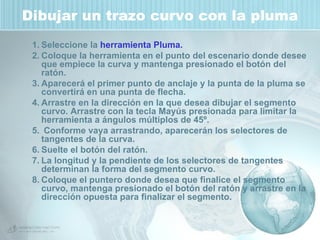 Dibujar un trazo curvo con la pluma Seleccione la  herramienta Pluma.   Coloque la herramienta en el punto del escenario donde desee que empiece la curva y mantenga presionado el botón del ratón.  Aparecerá el primer punto de anclaje y la punta de la pluma se convertirá en una punta de flecha.  Arrastre en la dirección en la que desea dibujar el segmento curvo. Arrastre con la tecla Mayús presionada para limitar la herramienta a ángulos múltiplos de 45º.  Conforme vaya arrastrando, aparecerán los selectores de tangentes de la curva.  Suelte el botón del ratón. La longitud y la pendiente de los selectores de tangentes determinan la forma del segmento curvo.  Coloque el puntero donde desea que finalice el segmento curvo, mantenga presionado el botón del ratón y arrastre en la dirección opuesta para finalizar el segmento.  
