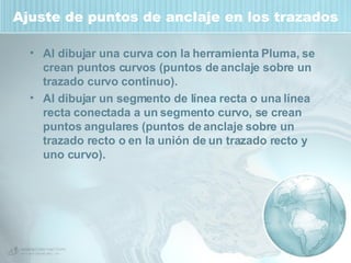 Ajuste de puntos de anclaje en los trazados Al dibujar una curva con la herramienta Pluma, se crean puntos curvos (puntos de anclaje sobre un trazado curvo continuo).  Al dibujar un segmento de línea recta o una línea recta conectada a un segmento curvo, se crean puntos angulares (puntos de anclaje sobre un trazado recto o en la unión de un trazado recto y uno curvo).  
